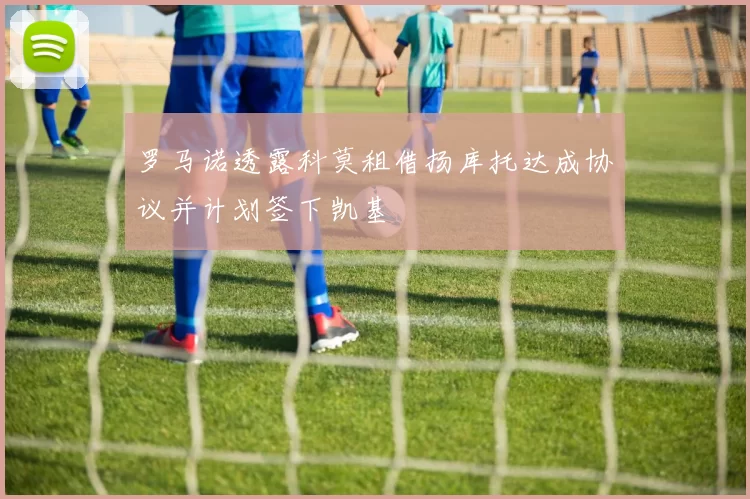 罗马诺透露科莫租借扬库托达成协议并计划签下凯基
