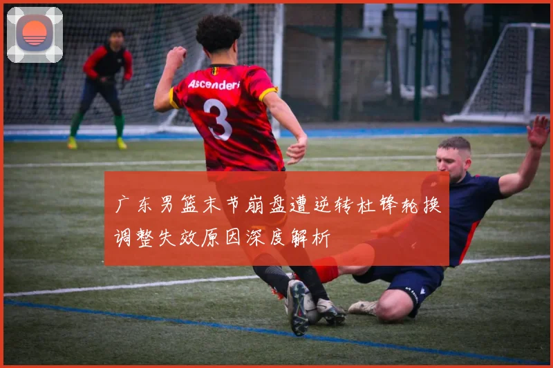广东男篮末节崩盘遭逆转杜锋轮换调整失效原因深度解析