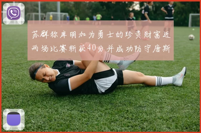 苏群称库明加为勇士的珍贵财富近两场比赛斩获40分并成功防守唐斯