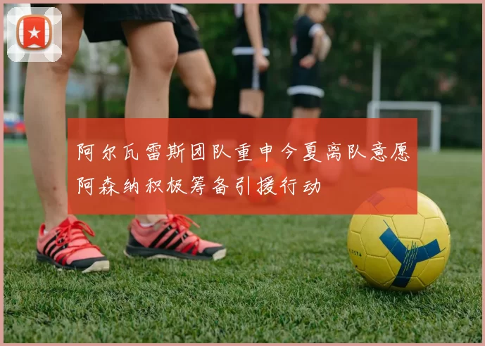 阿尔瓦雷斯团队重申今夏离队意愿阿森纳积极筹备引援行动