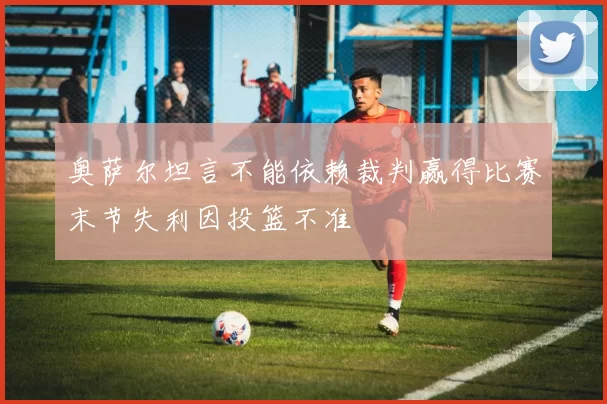 奥萨尔坦言不能依赖裁判赢得比赛末节失利因投篮不准