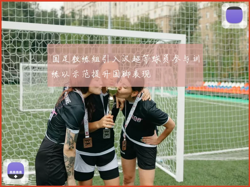 国足教练组引入汉超等球员参与训练以示范提升国脚表现