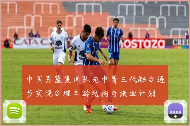中国男篮集训队老中青三代融合逐步实现合理年龄结构与换血计划
