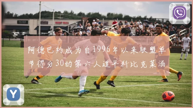 阿德巴约成为自1996年以来联盟单节得分30的第六人追平科比克莱汤姆斯等传奇球星