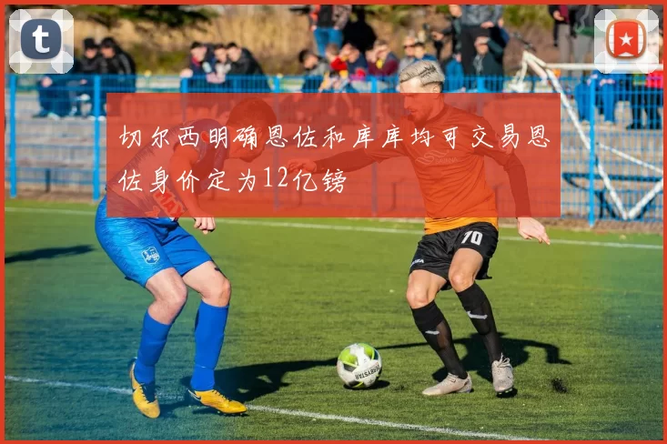 切尔西明确恩佐和库库均可交易恩佐身价定为12亿镑