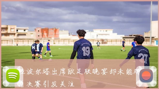 拉波尔塔出席欧足联晚宴却未能观看决赛引发关注