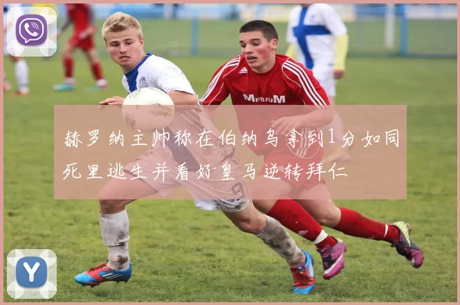 赫罗纳主帅称在伯纳乌拿到1分如同死里逃生并看好皇马逆转拜仁