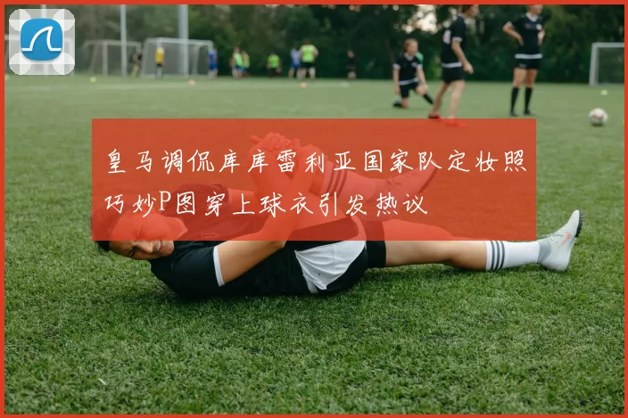 皇马调侃库库雷利亚国家队定妆照巧妙P图穿上球衣引发热议