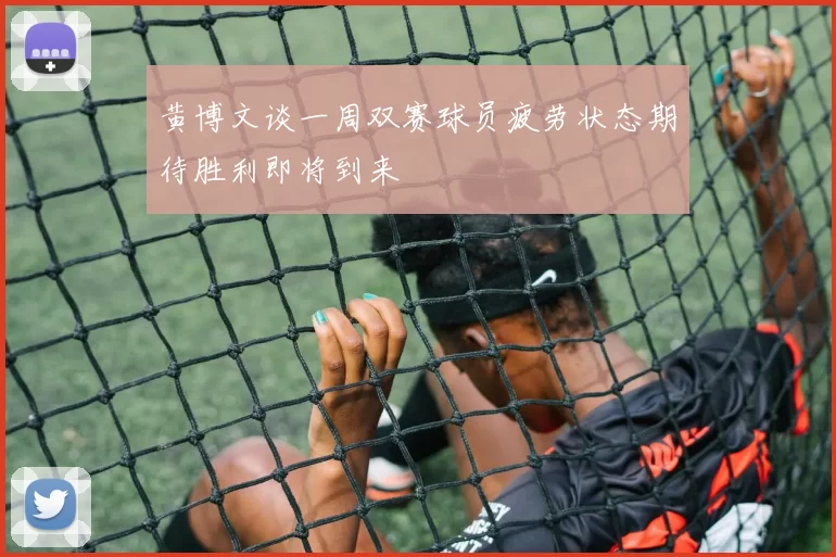 黄博文谈一周双赛球员疲劳状态期待胜利即将到来