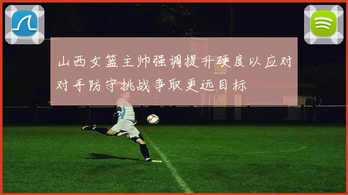 山西女篮主帅强调提升硬度以应对对手防守挑战争取更远目标