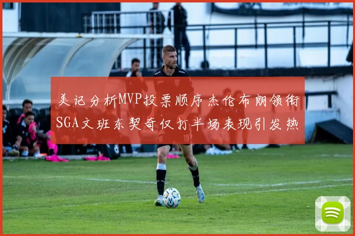 美记分析MVP投票顺序杰伦布朗领衔SGA文班东契奇仅打半场表现引发热议