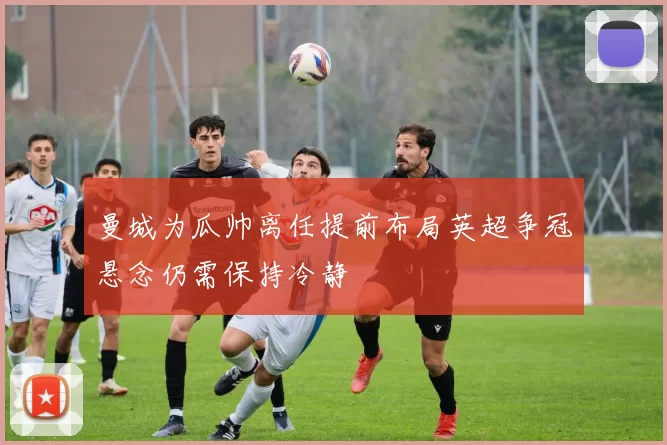 曼城为瓜帅离任提前布局英超争冠悬念仍需保持冷静