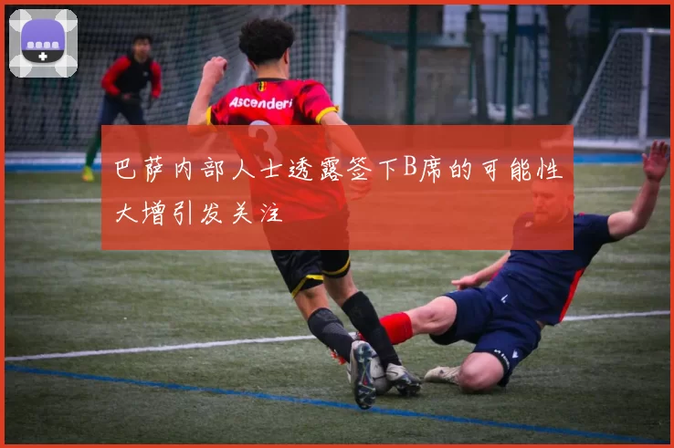 巴萨内部人士透露签下B席的可能性大增引发关注