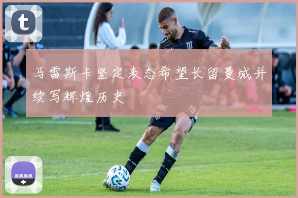 马雷斯卡坚定表态希望长留曼城并续写辉煌历史