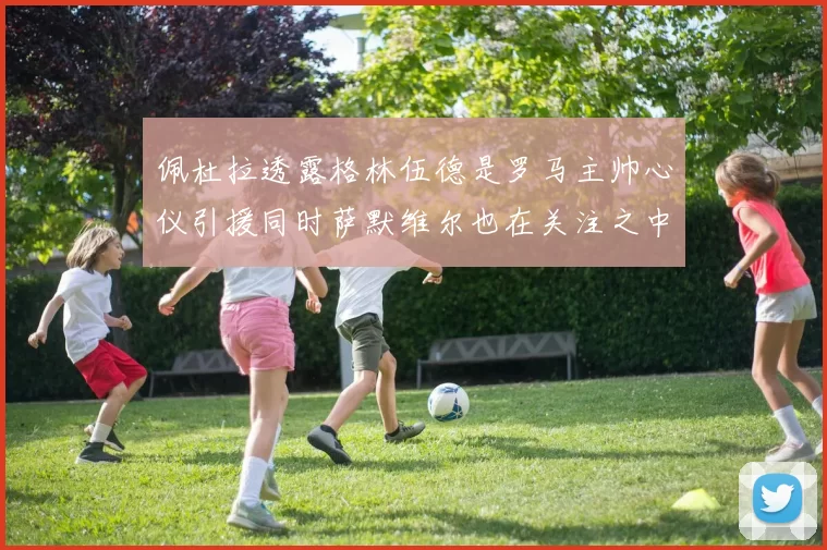 佩杜拉透露格林伍德是罗马主帅心仪引援同时萨默维尔也在关注之中