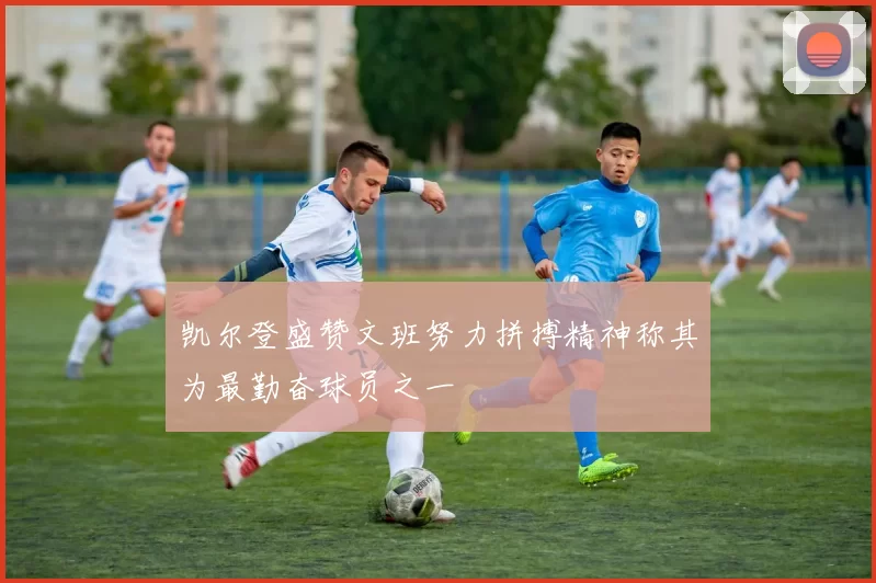 凯尔登盛赞文班努力拼搏精神称其为最勤奋球员之一
