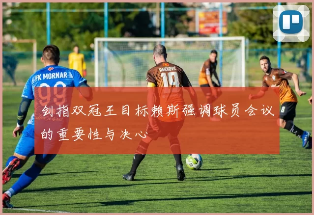 剑指双冠王目标赖斯强调球员会议的重要性与决心
